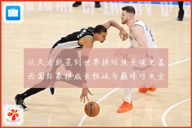 从天才新星到世界棋坛焦点埃里盖西国际象棋成长轨迹与巅峰对决全解析：最新赛事动态与深度分析