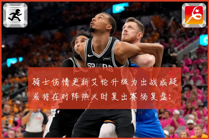 骑士伤情更新艾伦升级为出战成疑或将在对阵热火时复出赛场复盘：最新赛事动态与深度分析