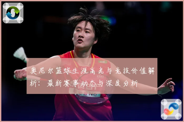 奥尼尔篮球生涯高光与竞技价值解析：最新赛事动态与深度分析