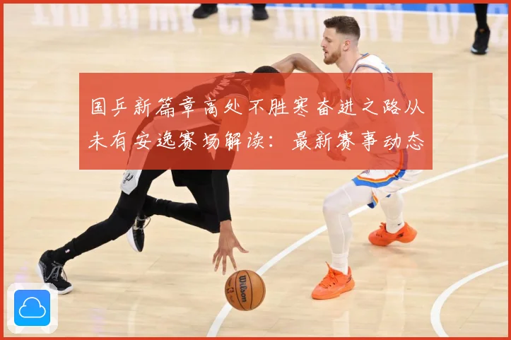 国乒新篇章高处不胜寒奋进之路从未有安逸赛场解读：最新赛事动态与深度分析