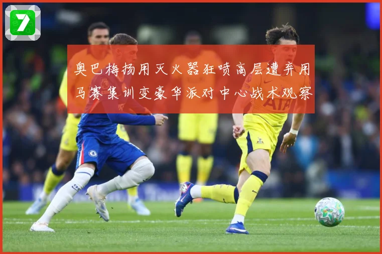奥巴梅扬用灭火器狂喷高层遭弃用马赛集训变豪华派对中心战术观察：最新赛事动态与深度分析