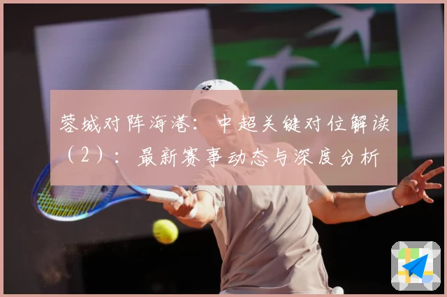 蓉城对阵海港：中超关键对位解读（2）：最新赛事动态与深度分析