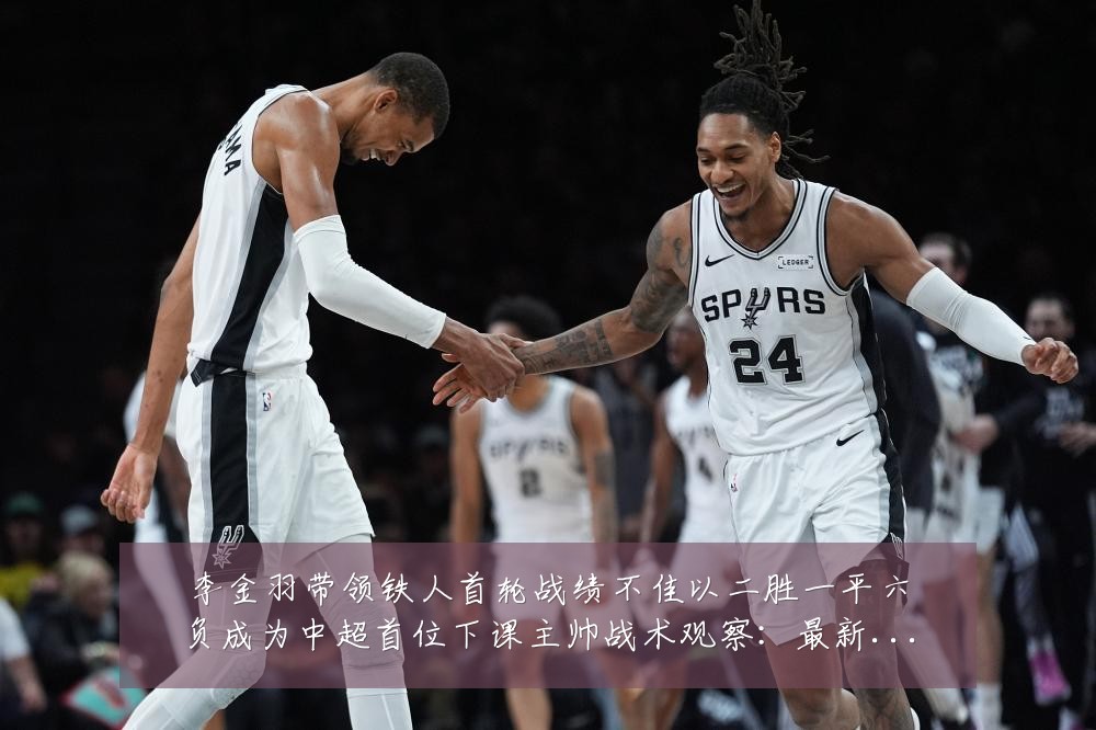 李金羽带领铁人首轮战绩不佳以二胜一平六负成为中超首位下课主帅战术观察：最新赛事动态与深度分析